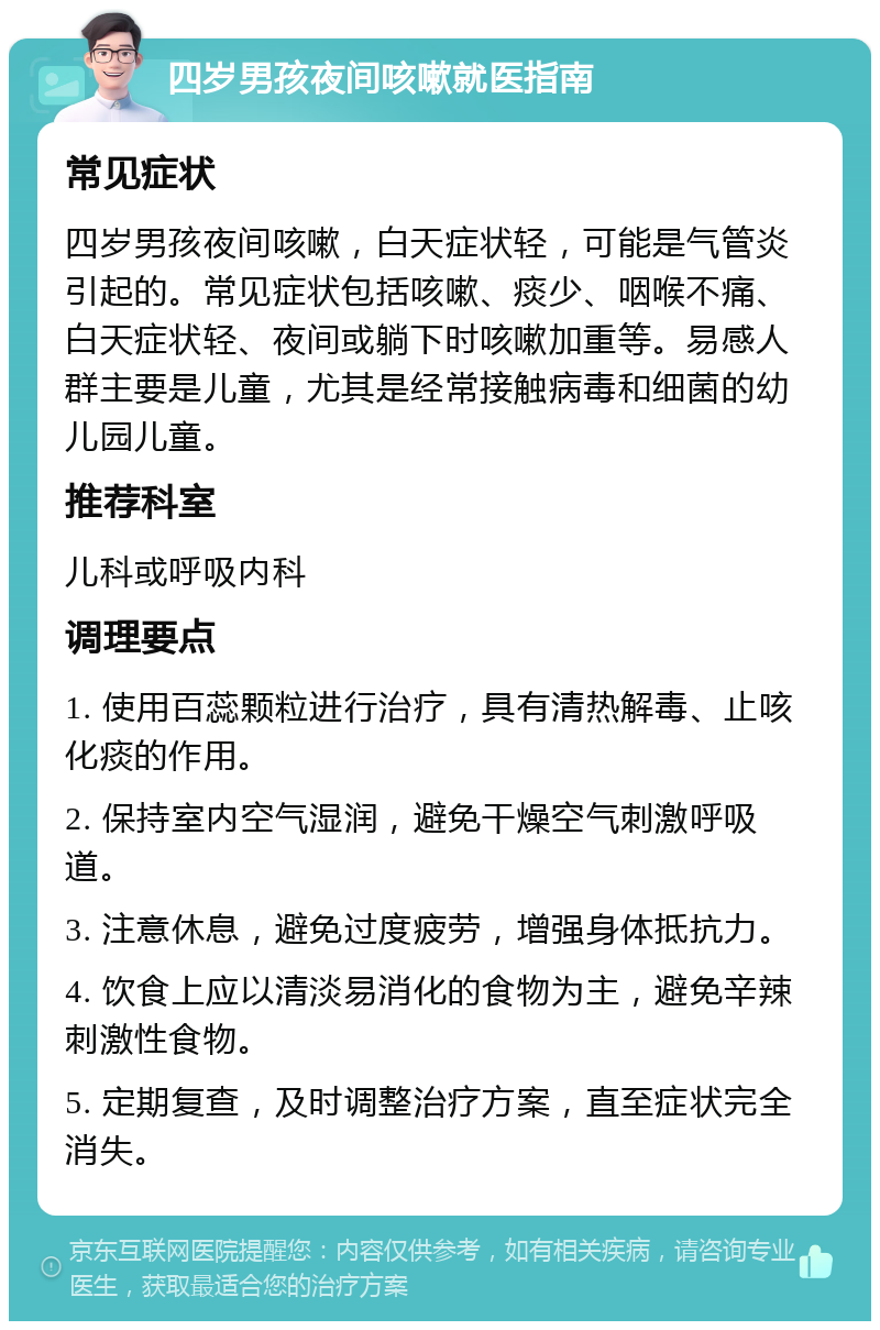 四岁男孩夜间咳嗽就医指南 常见症状 四岁男孩夜间咳嗽，白天症状轻，可能是气管炎引起的。常见症状包括咳嗽、痰少、咽喉不痛、白天症状轻、夜间或躺下时咳嗽加重等。易感人群主要是儿童，尤其是经常接触病毒和细菌的幼儿园儿童。 推荐科室 儿科或呼吸内科 调理要点 1. 使用百蕊颗粒进行治疗，具有清热解毒、止咳化痰的作用。 2. 保持室内空气湿润，避免干燥空气刺激呼吸道。 3. 注意休息，避免过度疲劳，增强身体抵抗力。 4. 饮食上应以清淡易消化的食物为主，避免辛辣刺激性食物。 5. 定期复查，及时调整治疗方案，直至症状完全消失。