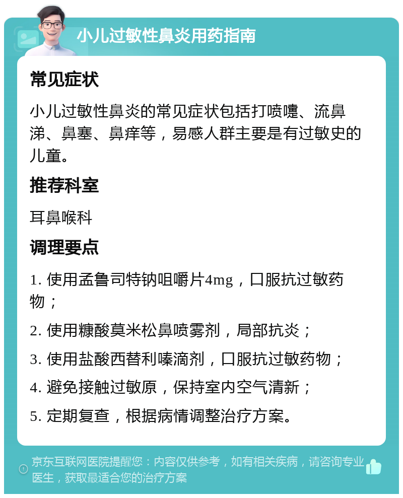 小儿过敏性鼻炎用药指南 常见症状 小儿过敏性鼻炎的常见症状包括打喷嚏、流鼻涕、鼻塞、鼻痒等，易感人群主要是有过敏史的儿童。 推荐科室 耳鼻喉科 调理要点 1. 使用孟鲁司特钠咀嚼片4mg，口服抗过敏药物； 2. 使用糠酸莫米松鼻喷雾剂，局部抗炎； 3. 使用盐酸西替利嗪滴剂，口服抗过敏药物； 4. 避免接触过敏原，保持室内空气清新； 5. 定期复查，根据病情调整治疗方案。