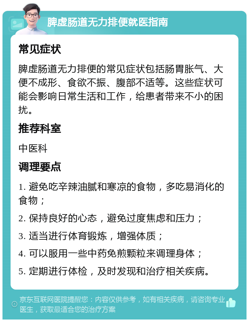 脾虚肠道无力排便就医指南 常见症状 脾虚肠道无力排便的常见症状包括肠胃胀气、大便不成形、食欲不振、腹部不适等。这些症状可能会影响日常生活和工作，给患者带来不小的困扰。 推荐科室 中医科 调理要点 1. 避免吃辛辣油腻和寒凉的食物，多吃易消化的食物； 2. 保持良好的心态，避免过度焦虑和压力； 3. 适当进行体育锻炼，增强体质； 4. 可以服用一些中药免煎颗粒来调理身体； 5. 定期进行体检，及时发现和治疗相关疾病。