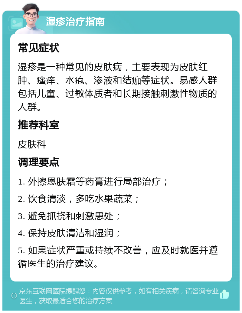 湿疹治疗指南 常见症状 湿疹是一种常见的皮肤病，主要表现为皮肤红肿、瘙痒、水疱、渗液和结痂等症状。易感人群包括儿童、过敏体质者和长期接触刺激性物质的人群。 推荐科室 皮肤科 调理要点 1. 外擦恩肤霜等药膏进行局部治疗； 2. 饮食清淡，多吃水果蔬菜； 3. 避免抓挠和刺激患处； 4. 保持皮肤清洁和湿润； 5. 如果症状严重或持续不改善，应及时就医并遵循医生的治疗建议。