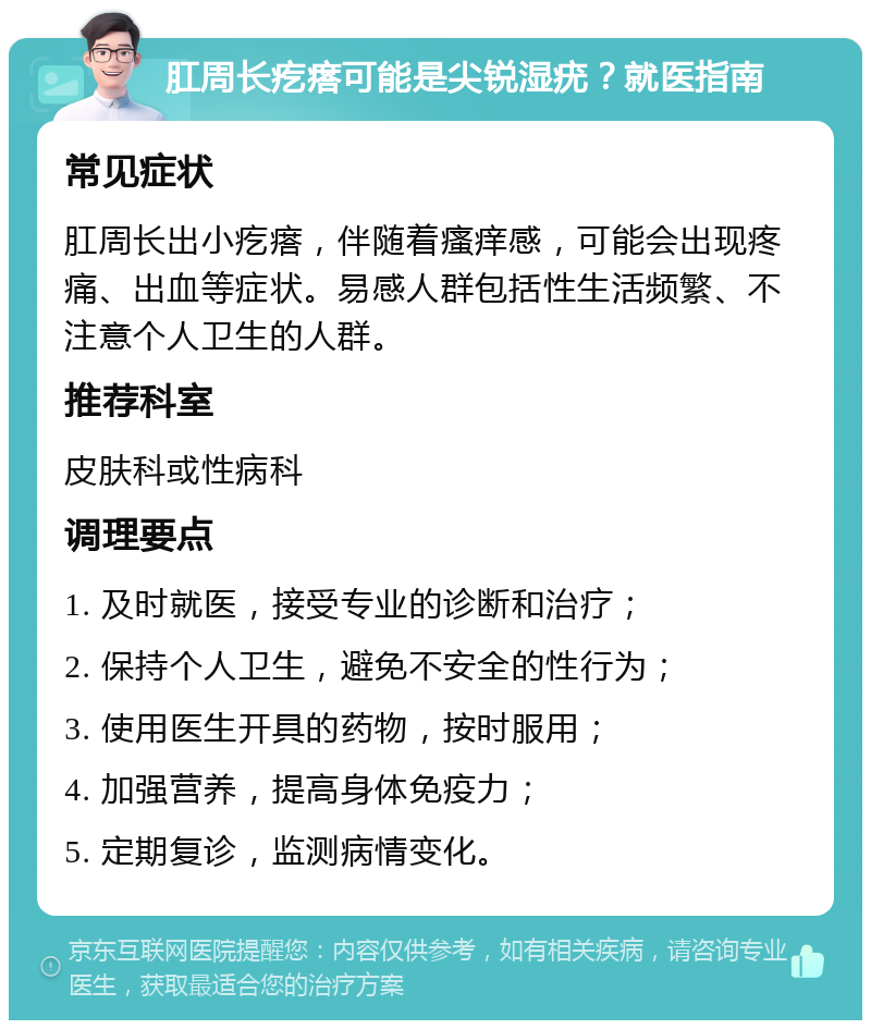 肛周长疙瘩可能是尖锐湿疣？就医指南 常见症状 肛周长出小疙瘩，伴随着瘙痒感，可能会出现疼痛、出血等症状。易感人群包括性生活频繁、不注意个人卫生的人群。 推荐科室 皮肤科或性病科 调理要点 1. 及时就医，接受专业的诊断和治疗； 2. 保持个人卫生，避免不安全的性行为； 3. 使用医生开具的药物，按时服用； 4. 加强营养，提高身体免疫力； 5. 定期复诊，监测病情变化。