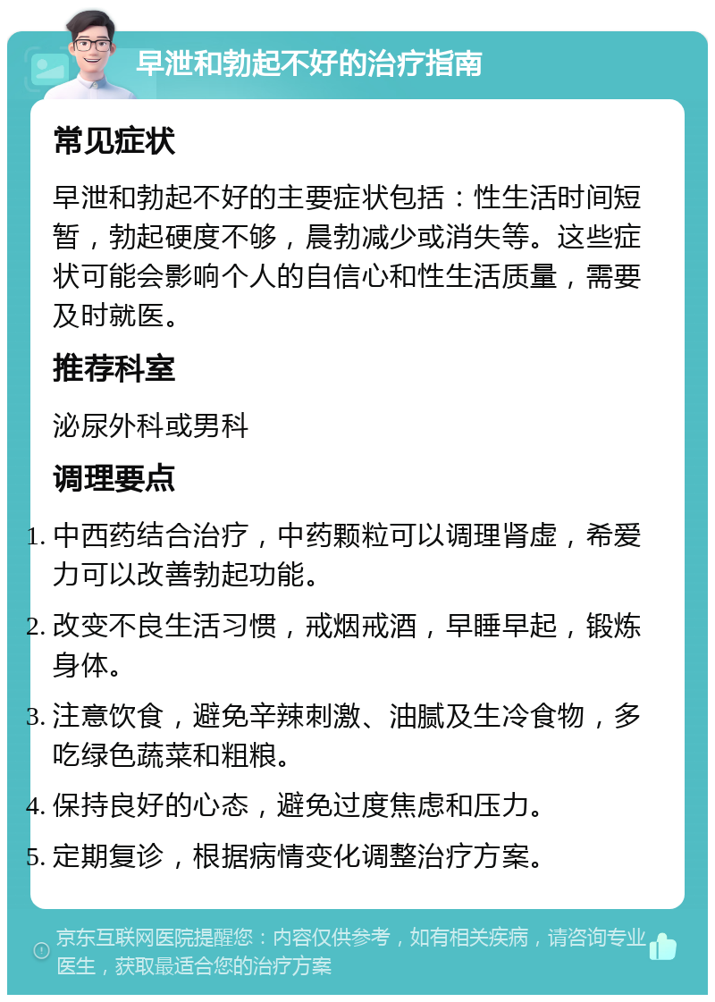 早泄和勃起不好的治疗指南 常见症状 早泄和勃起不好的主要症状包括：性生活时间短暂，勃起硬度不够，晨勃减少或消失等。这些症状可能会影响个人的自信心和性生活质量，需要及时就医。 推荐科室 泌尿外科或男科 调理要点 中西药结合治疗，中药颗粒可以调理肾虚，希爱力可以改善勃起功能。 改变不良生活习惯，戒烟戒酒，早睡早起，锻炼身体。 注意饮食，避免辛辣刺激、油腻及生冷食物，多吃绿色蔬菜和粗粮。 保持良好的心态，避免过度焦虑和压力。 定期复诊，根据病情变化调整治疗方案。