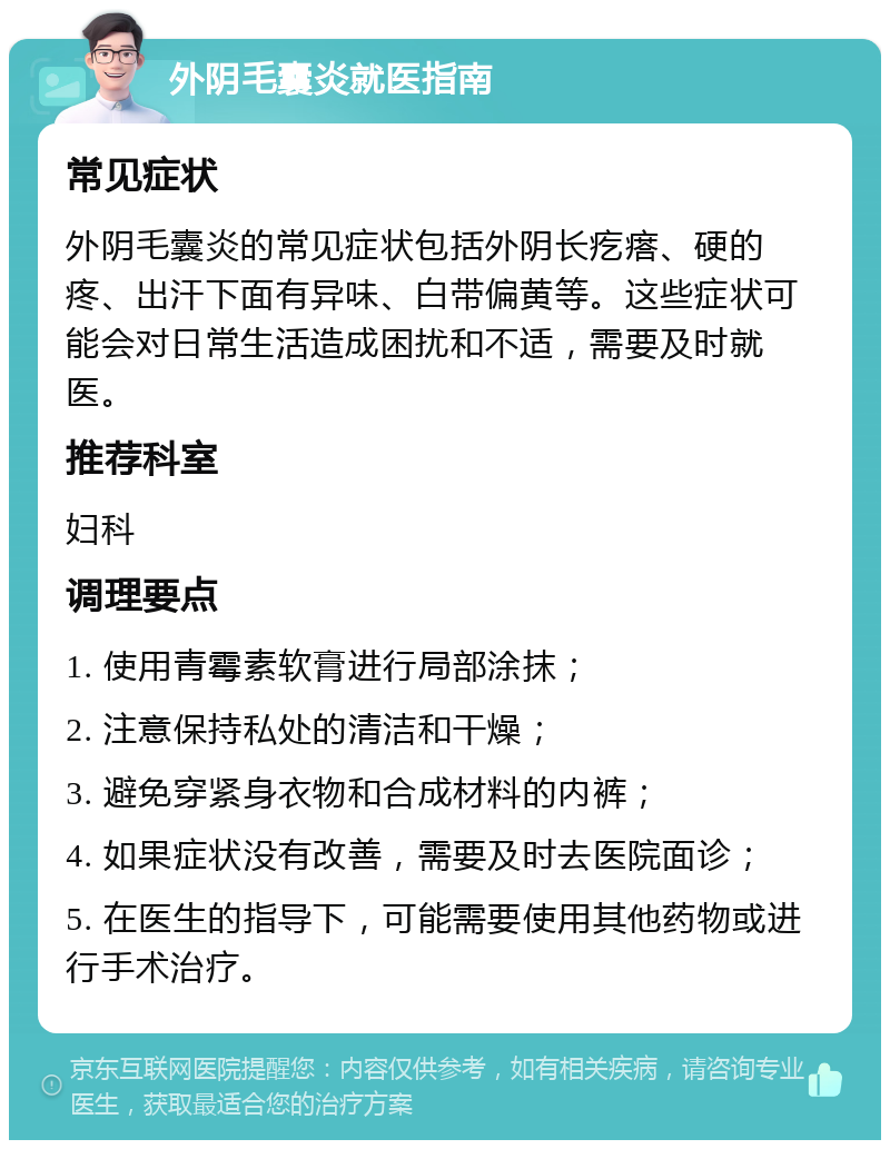 外阴毛囊炎就医指南 常见症状 外阴毛囊炎的常见症状包括外阴长疙瘩、硬的疼、出汗下面有异味、白带偏黄等。这些症状可能会对日常生活造成困扰和不适，需要及时就医。 推荐科室 妇科 调理要点 1. 使用青霉素软膏进行局部涂抹； 2. 注意保持私处的清洁和干燥； 3. 避免穿紧身衣物和合成材料的内裤； 4. 如果症状没有改善，需要及时去医院面诊； 5. 在医生的指导下，可能需要使用其他药物或进行手术治疗。