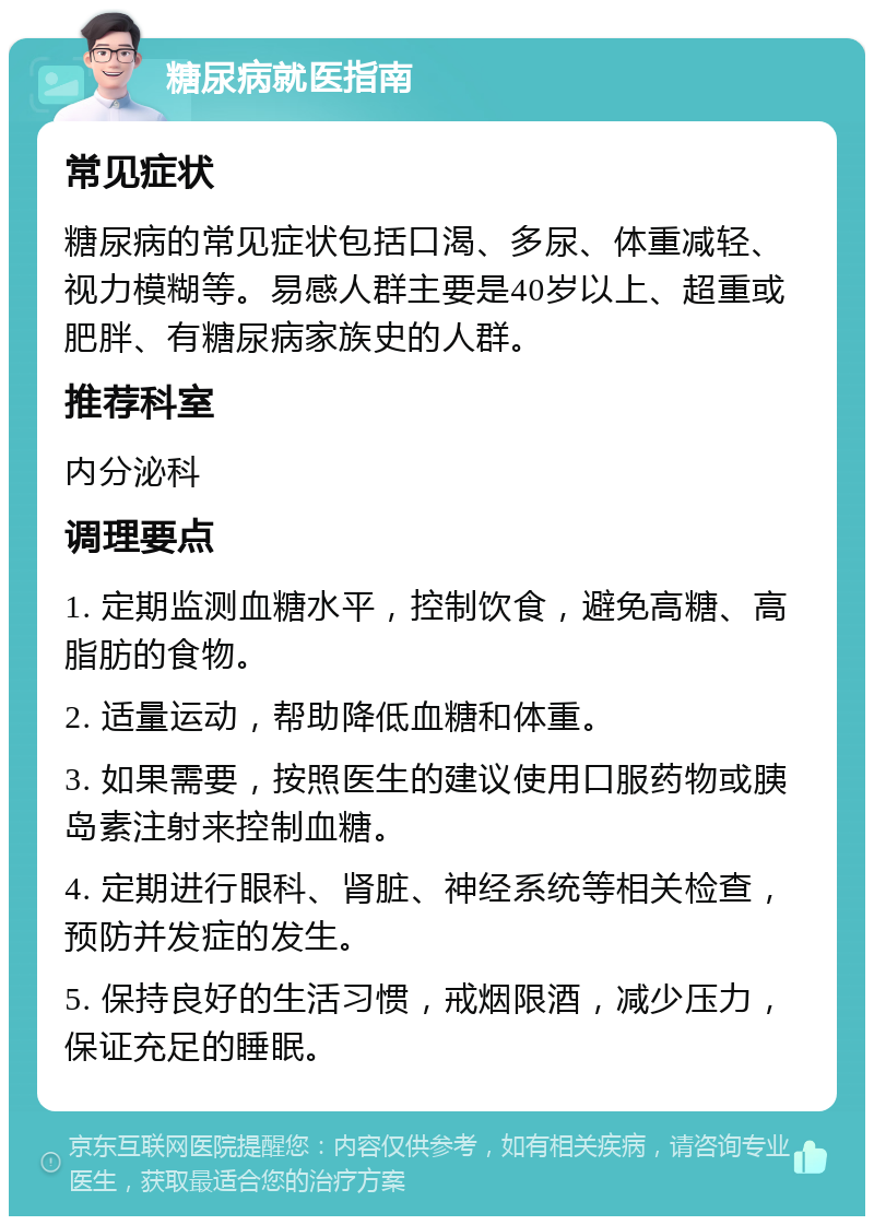 糖尿病就医指南 常见症状 糖尿病的常见症状包括口渴、多尿、体重减轻、视力模糊等。易感人群主要是40岁以上、超重或肥胖、有糖尿病家族史的人群。 推荐科室 内分泌科 调理要点 1. 定期监测血糖水平，控制饮食，避免高糖、高脂肪的食物。 2. 适量运动，帮助降低血糖和体重。 3. 如果需要，按照医生的建议使用口服药物或胰岛素注射来控制血糖。 4. 定期进行眼科、肾脏、神经系统等相关检查，预防并发症的发生。 5. 保持良好的生活习惯，戒烟限酒，减少压力，保证充足的睡眠。