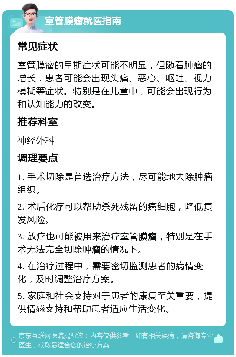 室管膜瘤就医指南 常见症状 室管膜瘤的早期症状可能不明显，但随着肿瘤的增长，患者可能会出现头痛、恶心、呕吐、视力模糊等症状。特别是在儿童中，可能会出现行为和认知能力的改变。 推荐科室 神经外科 调理要点 1. 手术切除是首选治疗方法，尽可能地去除肿瘤组织。 2. 术后化疗可以帮助杀死残留的癌细胞，降低复发风险。 3. 放疗也可能被用来治疗室管膜瘤，特别是在手术无法完全切除肿瘤的情况下。 4. 在治疗过程中，需要密切监测患者的病情变化，及时调整治疗方案。 5. 家庭和社会支持对于患者的康复至关重要，提供情感支持和帮助患者适应生活变化。