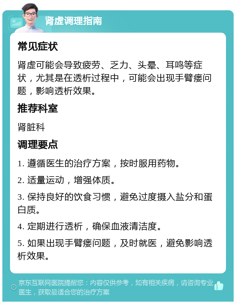 肾虚调理指南 常见症状 肾虚可能会导致疲劳、乏力、头晕、耳鸣等症状，尤其是在透析过程中，可能会出现手臂瘘问题，影响透析效果。 推荐科室 肾脏科 调理要点 1. 遵循医生的治疗方案，按时服用药物。 2. 适量运动，增强体质。 3. 保持良好的饮食习惯，避免过度摄入盐分和蛋白质。 4. 定期进行透析，确保血液清洁度。 5. 如果出现手臂瘘问题，及时就医，避免影响透析效果。