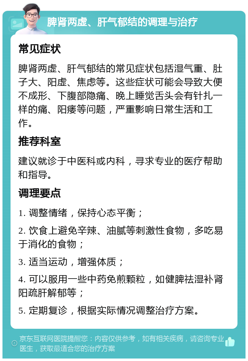 脾肾两虚、肝气郁结的调理与治疗 常见症状 脾肾两虚、肝气郁结的常见症状包括湿气重、肚子大、阳虚、焦虑等。这些症状可能会导致大便不成形、下腹部隐痛、晚上睡觉舌头会有针扎一样的痛、阳痿等问题，严重影响日常生活和工作。 推荐科室 建议就诊于中医科或内科，寻求专业的医疗帮助和指导。 调理要点 1. 调整情绪，保持心态平衡； 2. 饮食上避免辛辣、油腻等刺激性食物，多吃易于消化的食物； 3. 适当运动，增强体质； 4. 可以服用一些中药免煎颗粒，如健脾祛湿补肾阳疏肝解郁等； 5. 定期复诊，根据实际情况调整治疗方案。