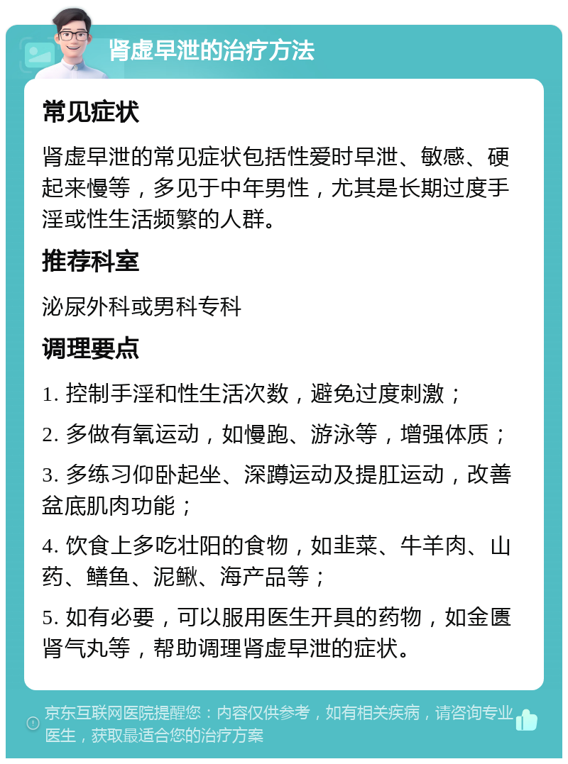 肾虚早泄的治疗方法 常见症状 肾虚早泄的常见症状包括性爱时早泄、敏感、硬起来慢等，多见于中年男性，尤其是长期过度手淫或性生活频繁的人群。 推荐科室 泌尿外科或男科专科 调理要点 1. 控制手淫和性生活次数，避免过度刺激； 2. 多做有氧运动，如慢跑、游泳等，增强体质； 3. 多练习仰卧起坐、深蹲运动及提肛运动，改善盆底肌肉功能； 4. 饮食上多吃壮阳的食物，如韭菜、牛羊肉、山药、鳝鱼、泥鳅、海产品等； 5. 如有必要，可以服用医生开具的药物，如金匮肾气丸等，帮助调理肾虚早泄的症状。