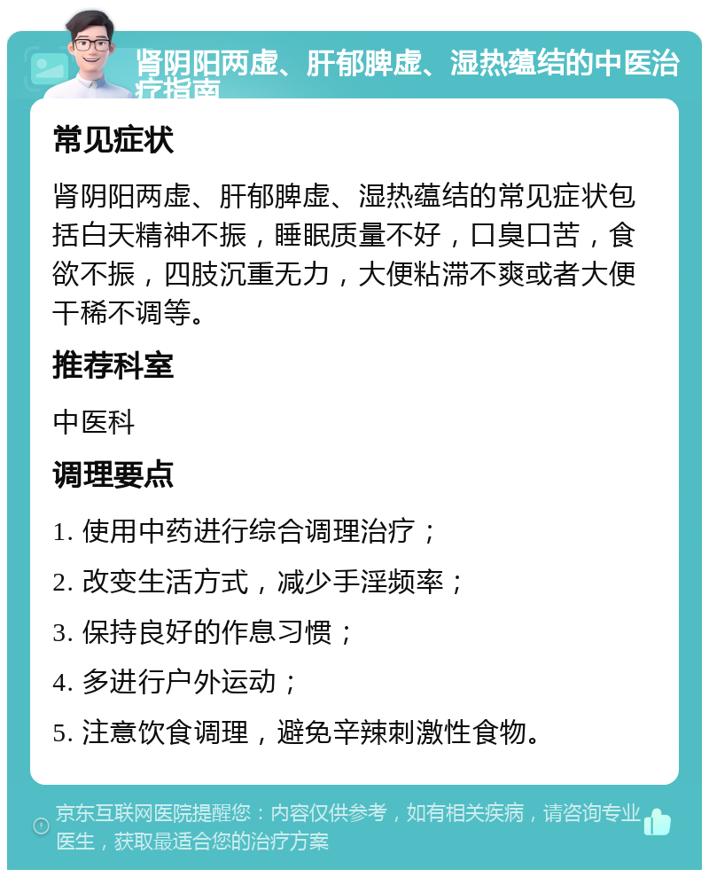 肾阴阳两虚、肝郁脾虚、湿热蕴结的中医治疗指南 常见症状 肾阴阳两虚、肝郁脾虚、湿热蕴结的常见症状包括白天精神不振，睡眠质量不好，口臭口苦，食欲不振，四肢沉重无力，大便粘滞不爽或者大便干稀不调等。 推荐科室 中医科 调理要点 1. 使用中药进行综合调理治疗； 2. 改变生活方式，减少手淫频率； 3. 保持良好的作息习惯； 4. 多进行户外运动； 5. 注意饮食调理，避免辛辣刺激性食物。