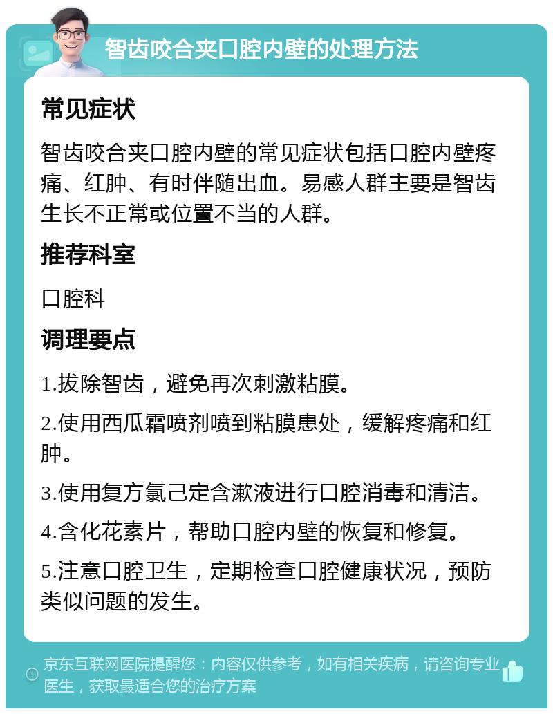 智齿咬合夹口腔内壁的处理方法 常见症状 智齿咬合夹口腔内壁的常见症状包括口腔内壁疼痛、红肿、有时伴随出血。易感人群主要是智齿生长不正常或位置不当的人群。 推荐科室 口腔科 调理要点 1.拔除智齿，避免再次刺激粘膜。 2.使用西瓜霜喷剂喷到粘膜患处，缓解疼痛和红肿。 3.使用复方氯己定含漱液进行口腔消毒和清洁。 4.含化花素片，帮助口腔内壁的恢复和修复。 5.注意口腔卫生，定期检查口腔健康状况，预防类似问题的发生。