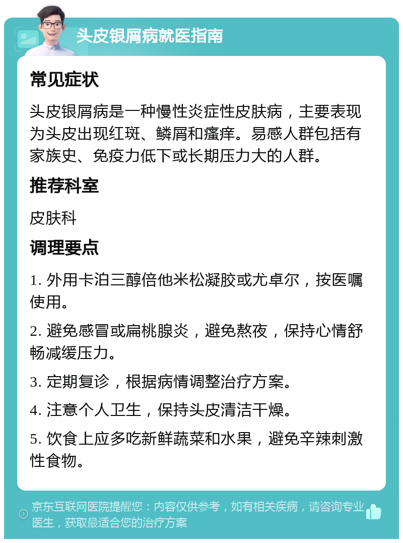 头皮银屑病就医指南 常见症状 头皮银屑病是一种慢性炎症性皮肤病，主要表现为头皮出现红斑、鳞屑和瘙痒。易感人群包括有家族史、免疫力低下或长期压力大的人群。 推荐科室 皮肤科 调理要点 1. 外用卡泊三醇倍他米松凝胶或尤卓尔，按医嘱使用。 2. 避免感冒或扁桃腺炎，避免熬夜，保持心情舒畅减缓压力。 3. 定期复诊，根据病情调整治疗方案。 4. 注意个人卫生，保持头皮清洁干燥。 5. 饮食上应多吃新鲜蔬菜和水果，避免辛辣刺激性食物。