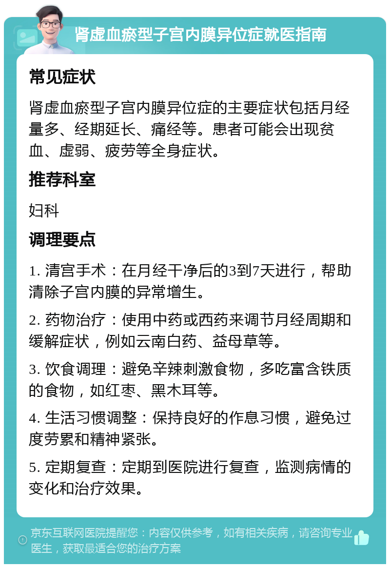 肾虚血瘀型子宫内膜异位症就医指南 常见症状 肾虚血瘀型子宫内膜异位症的主要症状包括月经量多、经期延长、痛经等。患者可能会出现贫血、虚弱、疲劳等全身症状。 推荐科室 妇科 调理要点 1. 清宫手术：在月经干净后的3到7天进行，帮助清除子宫内膜的异常增生。 2. 药物治疗：使用中药或西药来调节月经周期和缓解症状，例如云南白药、益母草等。 3. 饮食调理：避免辛辣刺激食物，多吃富含铁质的食物，如红枣、黑木耳等。 4. 生活习惯调整：保持良好的作息习惯，避免过度劳累和精神紧张。 5. 定期复查：定期到医院进行复查，监测病情的变化和治疗效果。