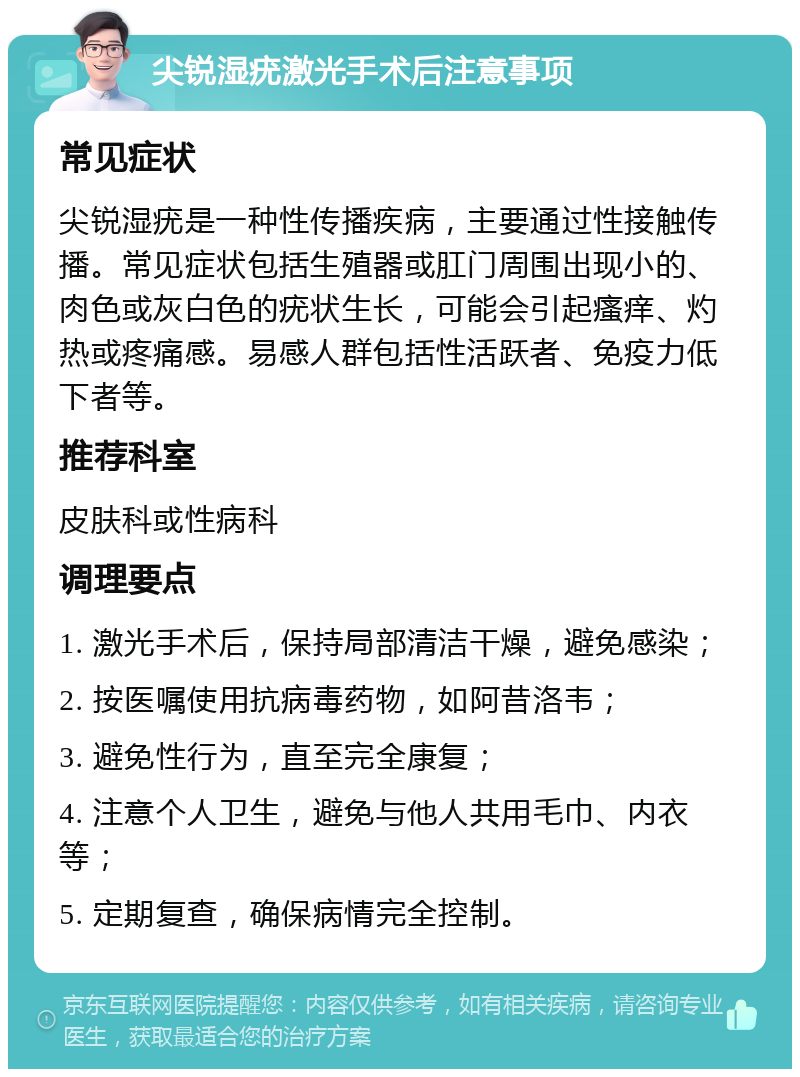 尖锐湿疣激光手术后注意事项 常见症状 尖锐湿疣是一种性传播疾病，主要通过性接触传播。常见症状包括生殖器或肛门周围出现小的、肉色或灰白色的疣状生长，可能会引起瘙痒、灼热或疼痛感。易感人群包括性活跃者、免疫力低下者等。 推荐科室 皮肤科或性病科 调理要点 1. 激光手术后，保持局部清洁干燥，避免感染； 2. 按医嘱使用抗病毒药物，如阿昔洛韦； 3. 避免性行为，直至完全康复； 4. 注意个人卫生，避免与他人共用毛巾、内衣等； 5. 定期复查，确保病情完全控制。