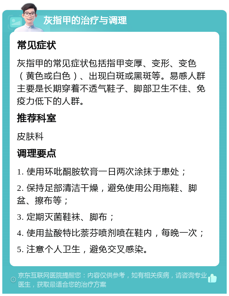 灰指甲的治疗与调理 常见症状 灰指甲的常见症状包括指甲变厚、变形、变色（黄色或白色）、出现白斑或黑斑等。易感人群主要是长期穿着不透气鞋子、脚部卫生不佳、免疫力低下的人群。 推荐科室 皮肤科 调理要点 1. 使用环吡酮胺软膏一日两次涂抹于患处； 2. 保持足部清洁干燥，避免使用公用拖鞋、脚盆、擦布等； 3. 定期灭菌鞋袜、脚布； 4. 使用盐酸特比萘芬喷剂喷在鞋内，每晚一次； 5. 注意个人卫生，避免交叉感染。