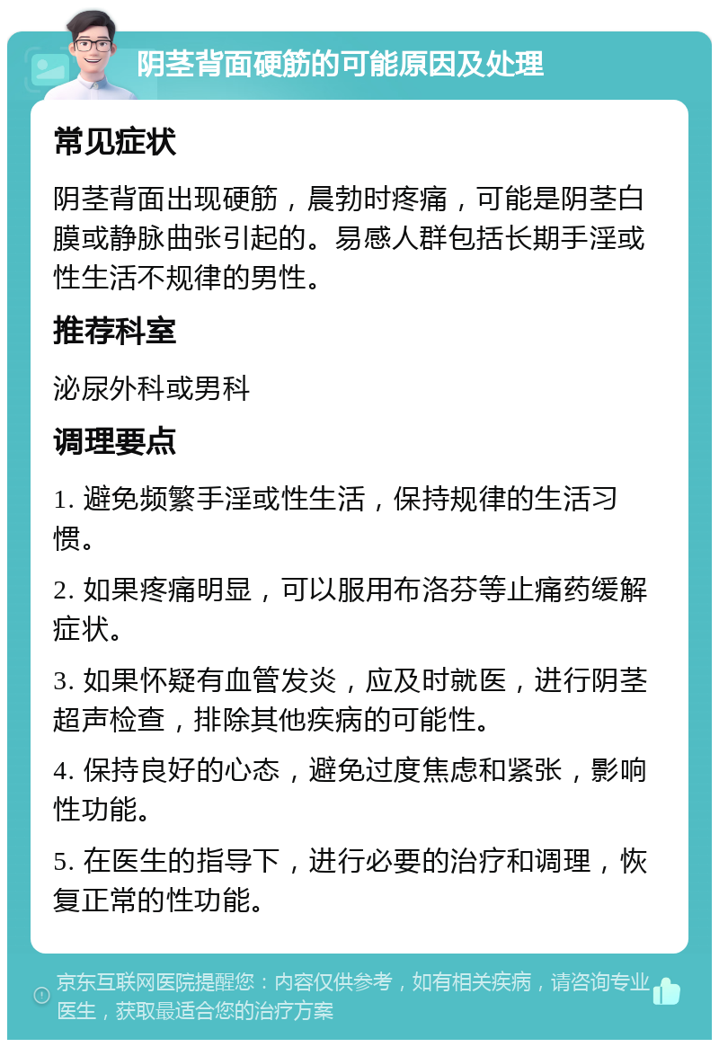 阴茎背面硬筋的可能原因及处理 常见症状 阴茎背面出现硬筋，晨勃时疼痛，可能是阴茎白膜或静脉曲张引起的。易感人群包括长期手淫或性生活不规律的男性。 推荐科室 泌尿外科或男科 调理要点 1. 避免频繁手淫或性生活，保持规律的生活习惯。 2. 如果疼痛明显，可以服用布洛芬等止痛药缓解症状。 3. 如果怀疑有血管发炎，应及时就医，进行阴茎超声检查，排除其他疾病的可能性。 4. 保持良好的心态，避免过度焦虑和紧张，影响性功能。 5. 在医生的指导下，进行必要的治疗和调理，恢复正常的性功能。