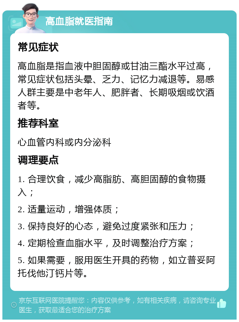 高血脂就医指南 常见症状 高血脂是指血液中胆固醇或甘油三酯水平过高，常见症状包括头晕、乏力、记忆力减退等。易感人群主要是中老年人、肥胖者、长期吸烟或饮酒者等。 推荐科室 心血管内科或内分泌科 调理要点 1. 合理饮食，减少高脂肪、高胆固醇的食物摄入； 2. 适量运动，增强体质； 3. 保持良好的心态，避免过度紧张和压力； 4. 定期检查血脂水平，及时调整治疗方案； 5. 如果需要，服用医生开具的药物，如立普妥阿托伐他汀钙片等。