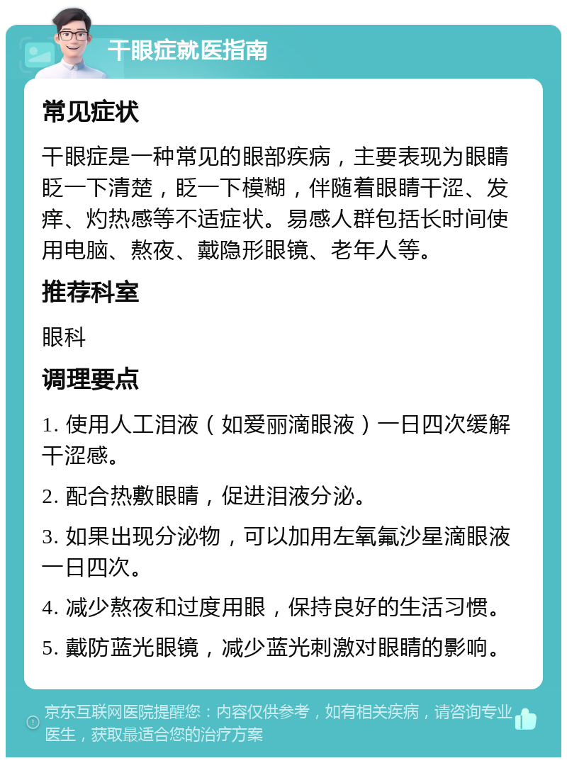 干眼症就医指南 常见症状 干眼症是一种常见的眼部疾病，主要表现为眼睛眨一下清楚，眨一下模糊，伴随着眼睛干涩、发痒、灼热感等不适症状。易感人群包括长时间使用电脑、熬夜、戴隐形眼镜、老年人等。 推荐科室 眼科 调理要点 1. 使用人工泪液（如爱丽滴眼液）一日四次缓解干涩感。 2. 配合热敷眼睛，促进泪液分泌。 3. 如果出现分泌物，可以加用左氧氟沙星滴眼液一日四次。 4. 减少熬夜和过度用眼，保持良好的生活习惯。 5. 戴防蓝光眼镜，减少蓝光刺激对眼睛的影响。