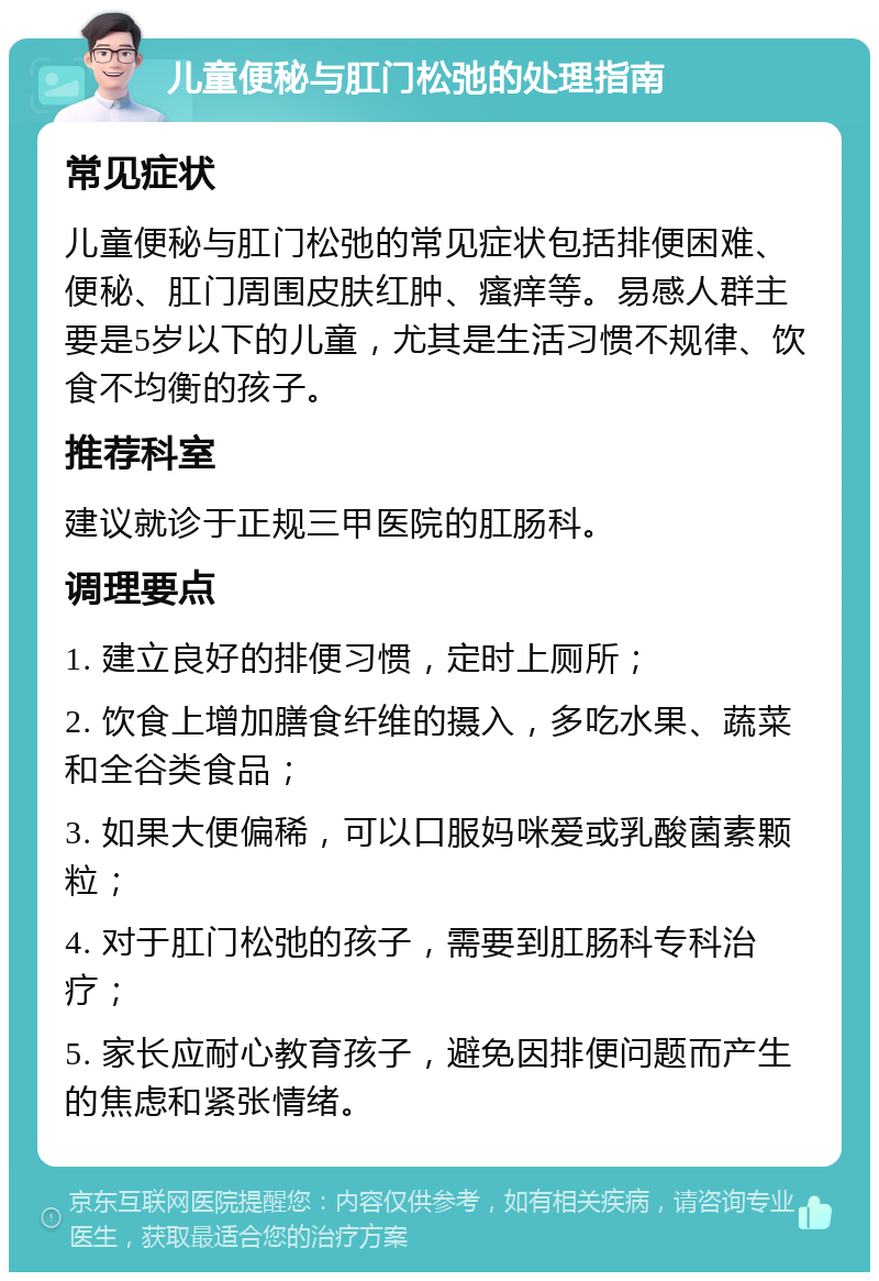 儿童便秘与肛门松弛的处理指南 常见症状 儿童便秘与肛门松弛的常见症状包括排便困难、便秘、肛门周围皮肤红肿、瘙痒等。易感人群主要是5岁以下的儿童，尤其是生活习惯不规律、饮食不均衡的孩子。 推荐科室 建议就诊于正规三甲医院的肛肠科。 调理要点 1. 建立良好的排便习惯，定时上厕所； 2. 饮食上增加膳食纤维的摄入，多吃水果、蔬菜和全谷类食品； 3. 如果大便偏稀，可以口服妈咪爱或乳酸菌素颗粒； 4. 对于肛门松弛的孩子，需要到肛肠科专科治疗； 5. 家长应耐心教育孩子，避免因排便问题而产生的焦虑和紧张情绪。