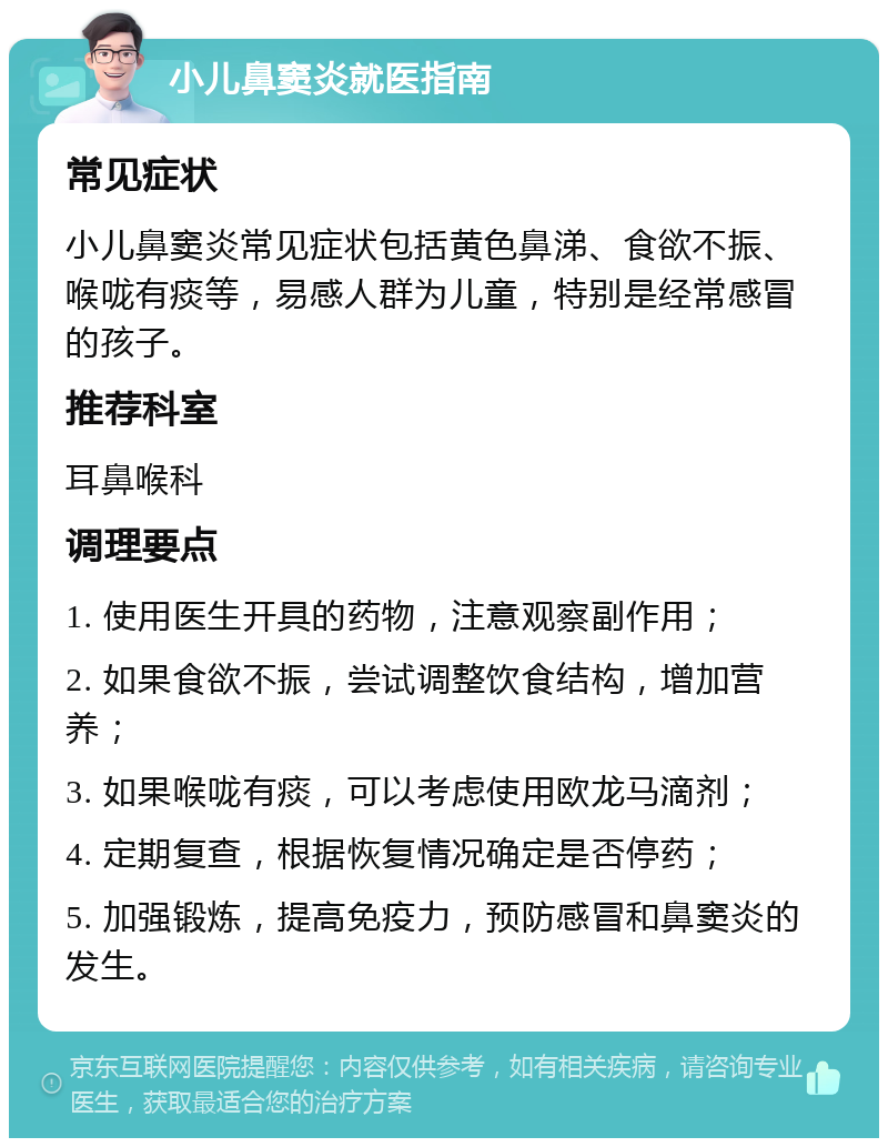 小儿鼻窦炎就医指南 常见症状 小儿鼻窦炎常见症状包括黄色鼻涕、食欲不振、喉咙有痰等，易感人群为儿童，特别是经常感冒的孩子。 推荐科室 耳鼻喉科 调理要点 1. 使用医生开具的药物，注意观察副作用； 2. 如果食欲不振，尝试调整饮食结构，增加营养； 3. 如果喉咙有痰，可以考虑使用欧龙马滴剂； 4. 定期复查，根据恢复情况确定是否停药； 5. 加强锻炼，提高免疫力，预防感冒和鼻窦炎的发生。