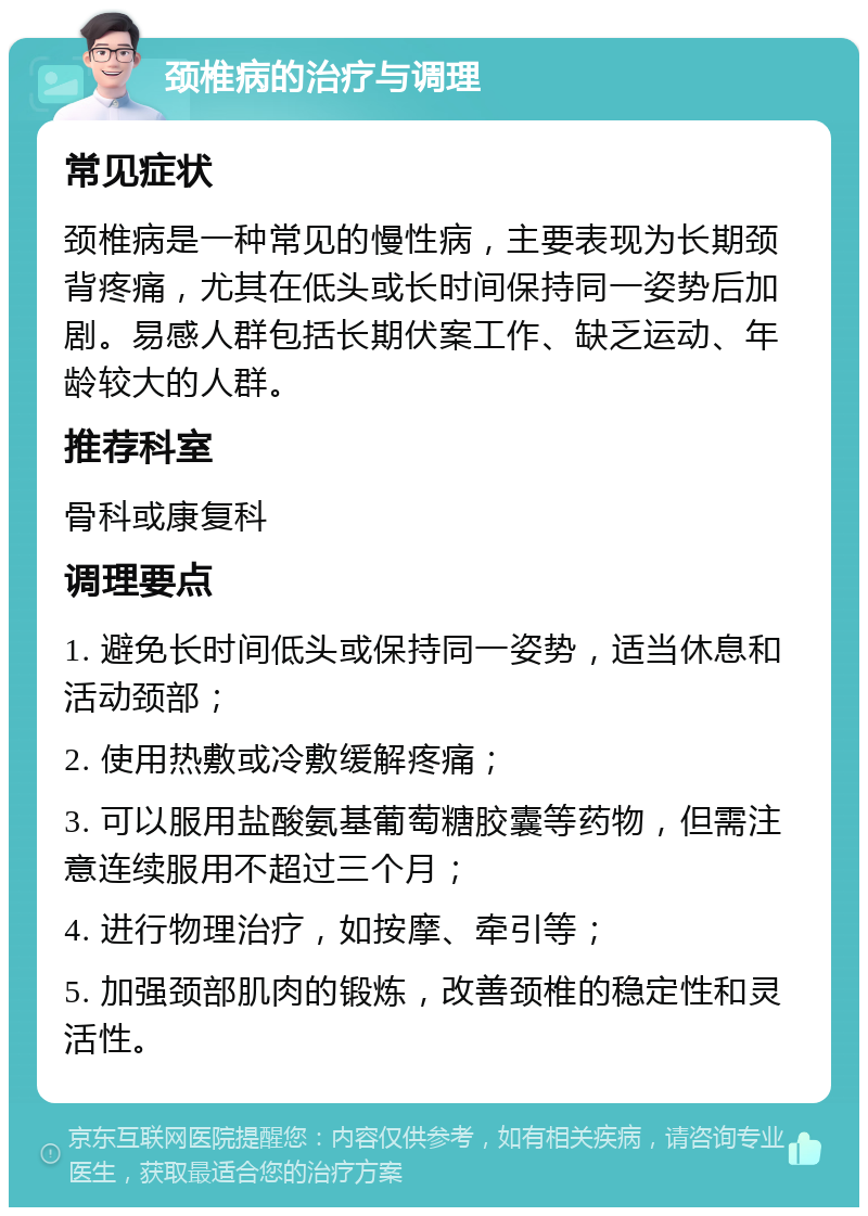 颈椎病的治疗与调理 常见症状 颈椎病是一种常见的慢性病，主要表现为长期颈背疼痛，尤其在低头或长时间保持同一姿势后加剧。易感人群包括长期伏案工作、缺乏运动、年龄较大的人群。 推荐科室 骨科或康复科 调理要点 1. 避免长时间低头或保持同一姿势，适当休息和活动颈部； 2. 使用热敷或冷敷缓解疼痛； 3. 可以服用盐酸氨基葡萄糖胶囊等药物，但需注意连续服用不超过三个月； 4. 进行物理治疗，如按摩、牵引等； 5. 加强颈部肌肉的锻炼，改善颈椎的稳定性和灵活性。