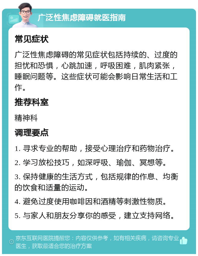 广泛性焦虑障碍就医指南 常见症状 广泛性焦虑障碍的常见症状包括持续的、过度的担忧和恐惧，心跳加速，呼吸困难，肌肉紧张，睡眠问题等。这些症状可能会影响日常生活和工作。 推荐科室 精神科 调理要点 1. 寻求专业的帮助，接受心理治疗和药物治疗。 2. 学习放松技巧，如深呼吸、瑜伽、冥想等。 3. 保持健康的生活方式，包括规律的作息、均衡的饮食和适量的运动。 4. 避免过度使用咖啡因和酒精等刺激性物质。 5. 与家人和朋友分享你的感受，建立支持网络。