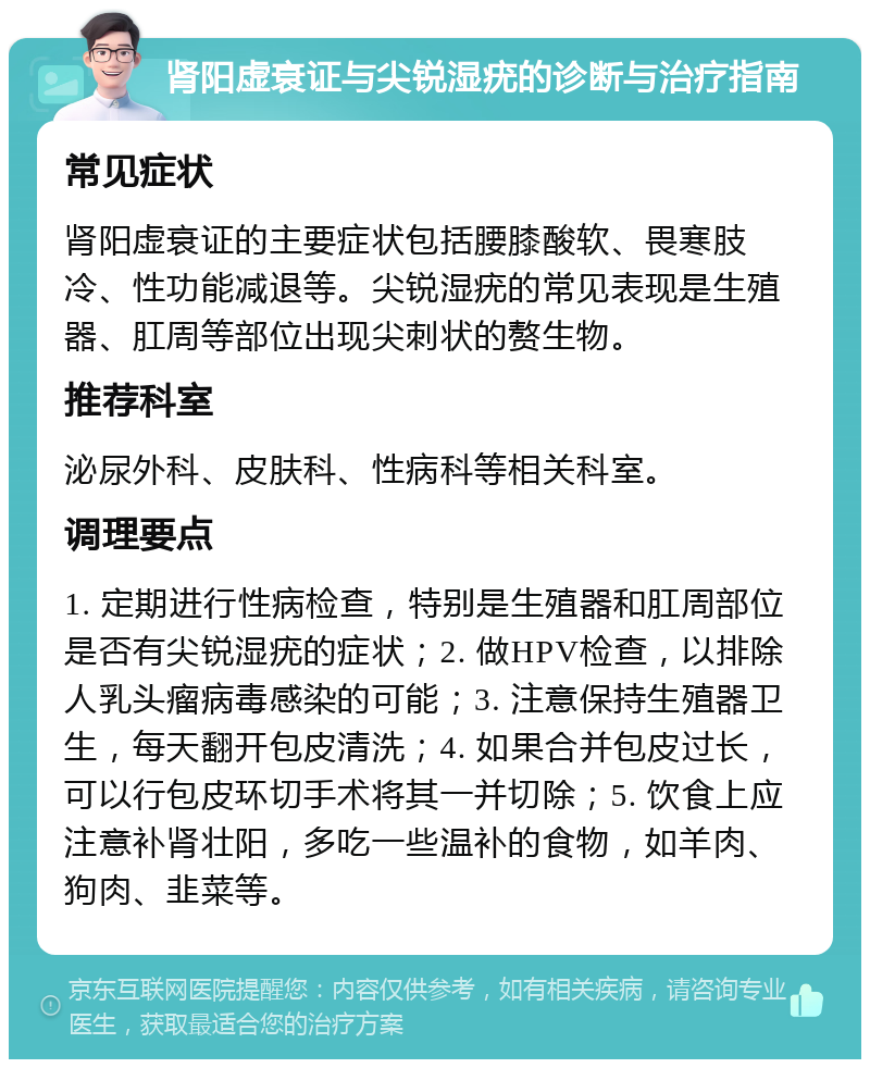 肾阳虚衰证与尖锐湿疣的诊断与治疗指南 常见症状 肾阳虚衰证的主要症状包括腰膝酸软、畏寒肢冷、性功能减退等。尖锐湿疣的常见表现是生殖器、肛周等部位出现尖刺状的赘生物。 推荐科室 泌尿外科、皮肤科、性病科等相关科室。 调理要点 1. 定期进行性病检查，特别是生殖器和肛周部位是否有尖锐湿疣的症状；2. 做HPV检查，以排除人乳头瘤病毒感染的可能；3. 注意保持生殖器卫生，每天翻开包皮清洗；4. 如果合并包皮过长，可以行包皮环切手术将其一并切除；5. 饮食上应注意补肾壮阳，多吃一些温补的食物，如羊肉、狗肉、韭菜等。