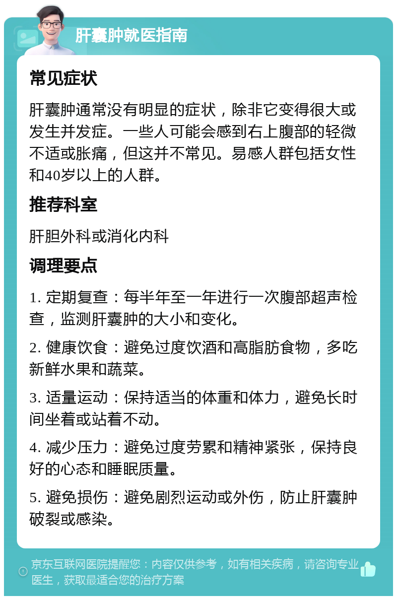 肝囊肿就医指南 常见症状 肝囊肿通常没有明显的症状，除非它变得很大或发生并发症。一些人可能会感到右上腹部的轻微不适或胀痛，但这并不常见。易感人群包括女性和40岁以上的人群。 推荐科室 肝胆外科或消化内科 调理要点 1. 定期复查：每半年至一年进行一次腹部超声检查，监测肝囊肿的大小和变化。 2. 健康饮食：避免过度饮酒和高脂肪食物，多吃新鲜水果和蔬菜。 3. 适量运动：保持适当的体重和体力，避免长时间坐着或站着不动。 4. 减少压力：避免过度劳累和精神紧张，保持良好的心态和睡眠质量。 5. 避免损伤：避免剧烈运动或外伤，防止肝囊肿破裂或感染。