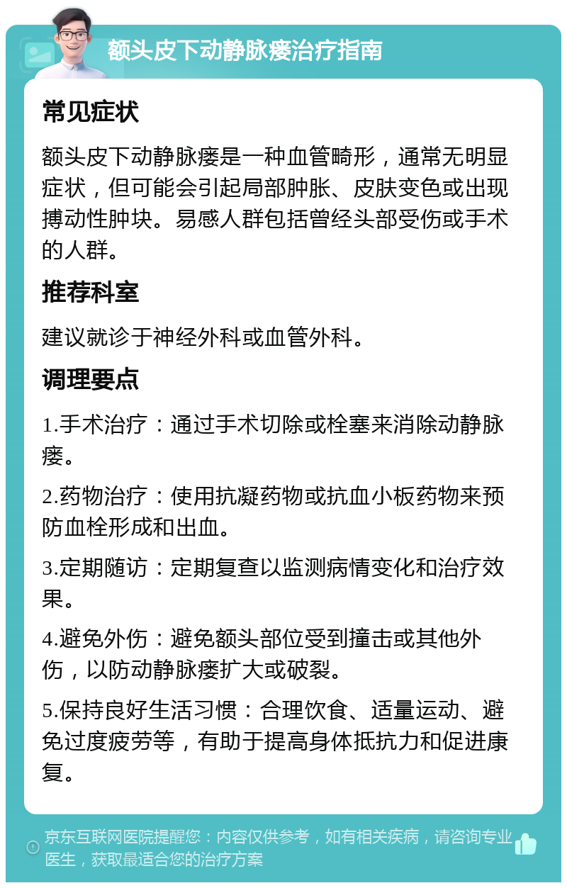 额头皮下动静脉瘘治疗指南 常见症状 额头皮下动静脉瘘是一种血管畸形，通常无明显症状，但可能会引起局部肿胀、皮肤变色或出现搏动性肿块。易感人群包括曾经头部受伤或手术的人群。 推荐科室 建议就诊于神经外科或血管外科。 调理要点 1.手术治疗：通过手术切除或栓塞来消除动静脉瘘。 2.药物治疗：使用抗凝药物或抗血小板药物来预防血栓形成和出血。 3.定期随访：定期复查以监测病情变化和治疗效果。 4.避免外伤：避免额头部位受到撞击或其他外伤，以防动静脉瘘扩大或破裂。 5.保持良好生活习惯：合理饮食、适量运动、避免过度疲劳等，有助于提高身体抵抗力和促进康复。