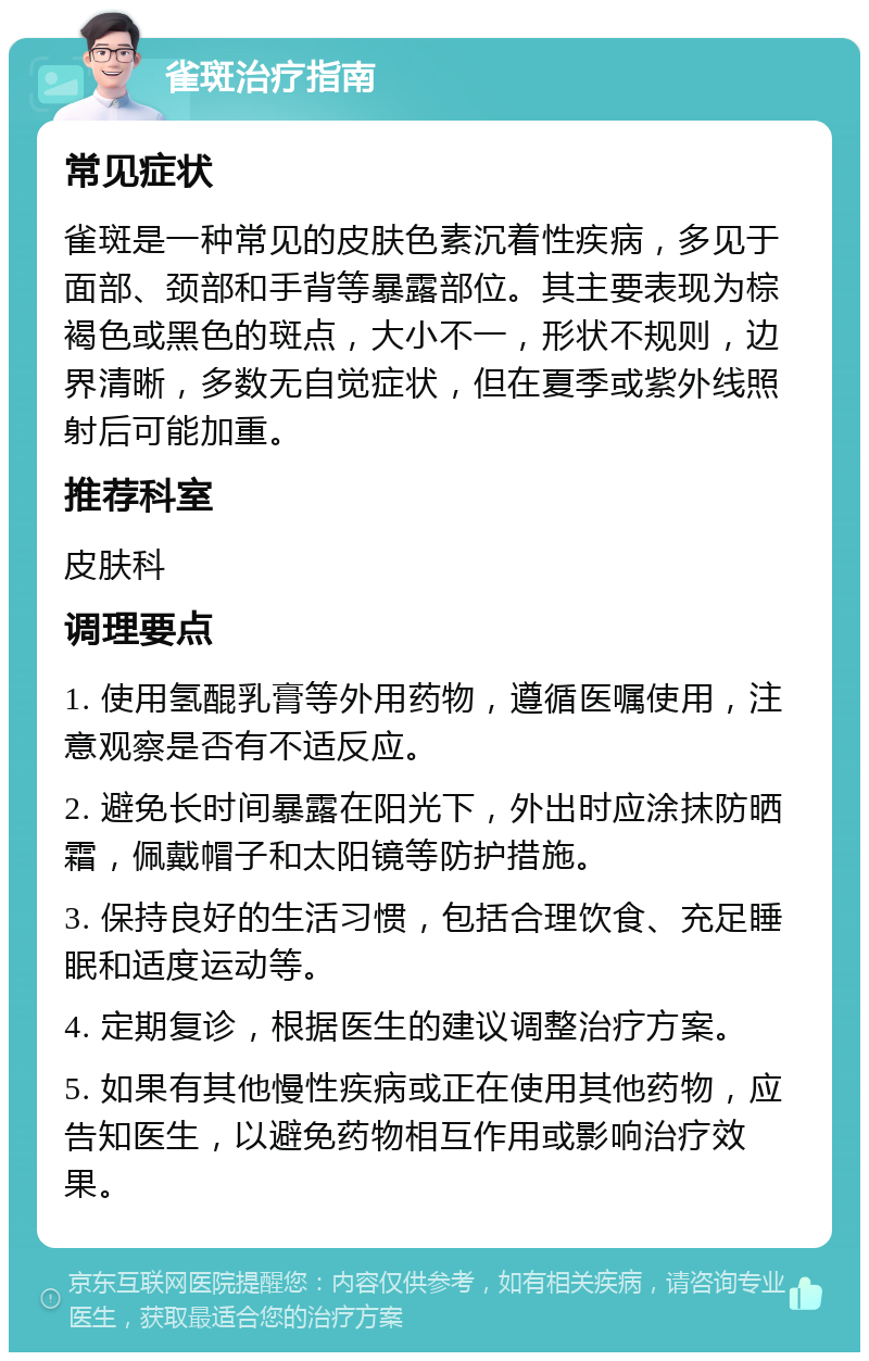 雀斑治疗指南 常见症状 雀斑是一种常见的皮肤色素沉着性疾病，多见于面部、颈部和手背等暴露部位。其主要表现为棕褐色或黑色的斑点，大小不一，形状不规则，边界清晰，多数无自觉症状，但在夏季或紫外线照射后可能加重。 推荐科室 皮肤科 调理要点 1. 使用氢醌乳膏等外用药物，遵循医嘱使用，注意观察是否有不适反应。 2. 避免长时间暴露在阳光下，外出时应涂抹防晒霜，佩戴帽子和太阳镜等防护措施。 3. 保持良好的生活习惯，包括合理饮食、充足睡眠和适度运动等。 4. 定期复诊，根据医生的建议调整治疗方案。 5. 如果有其他慢性疾病或正在使用其他药物，应告知医生，以避免药物相互作用或影响治疗效果。