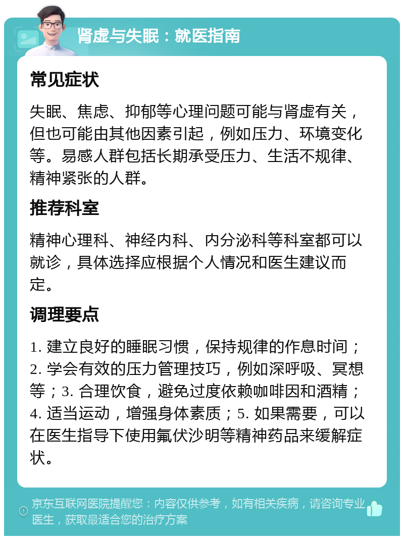 肾虚与失眠：就医指南 常见症状 失眠、焦虑、抑郁等心理问题可能与肾虚有关，但也可能由其他因素引起，例如压力、环境变化等。易感人群包括长期承受压力、生活不规律、精神紧张的人群。 推荐科室 精神心理科、神经内科、内分泌科等科室都可以就诊，具体选择应根据个人情况和医生建议而定。 调理要点 1. 建立良好的睡眠习惯，保持规律的作息时间；2. 学会有效的压力管理技巧，例如深呼吸、冥想等；3. 合理饮食，避免过度依赖咖啡因和酒精；4. 适当运动，增强身体素质；5. 如果需要，可以在医生指导下使用氟伏沙明等精神药品来缓解症状。