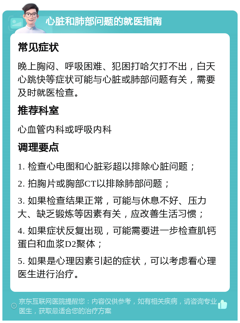 心脏和肺部问题的就医指南 常见症状 晚上胸闷、呼吸困难、犯困打哈欠打不出，白天心跳快等症状可能与心脏或肺部问题有关，需要及时就医检查。 推荐科室 心血管内科或呼吸内科 调理要点 1. 检查心电图和心脏彩超以排除心脏问题； 2. 拍胸片或胸部CT以排除肺部问题； 3. 如果检查结果正常，可能与休息不好、压力大、缺乏锻炼等因素有关，应改善生活习惯； 4. 如果症状反复出现，可能需要进一步检查肌钙蛋白和血浆D2聚体； 5. 如果是心理因素引起的症状，可以考虑看心理医生进行治疗。