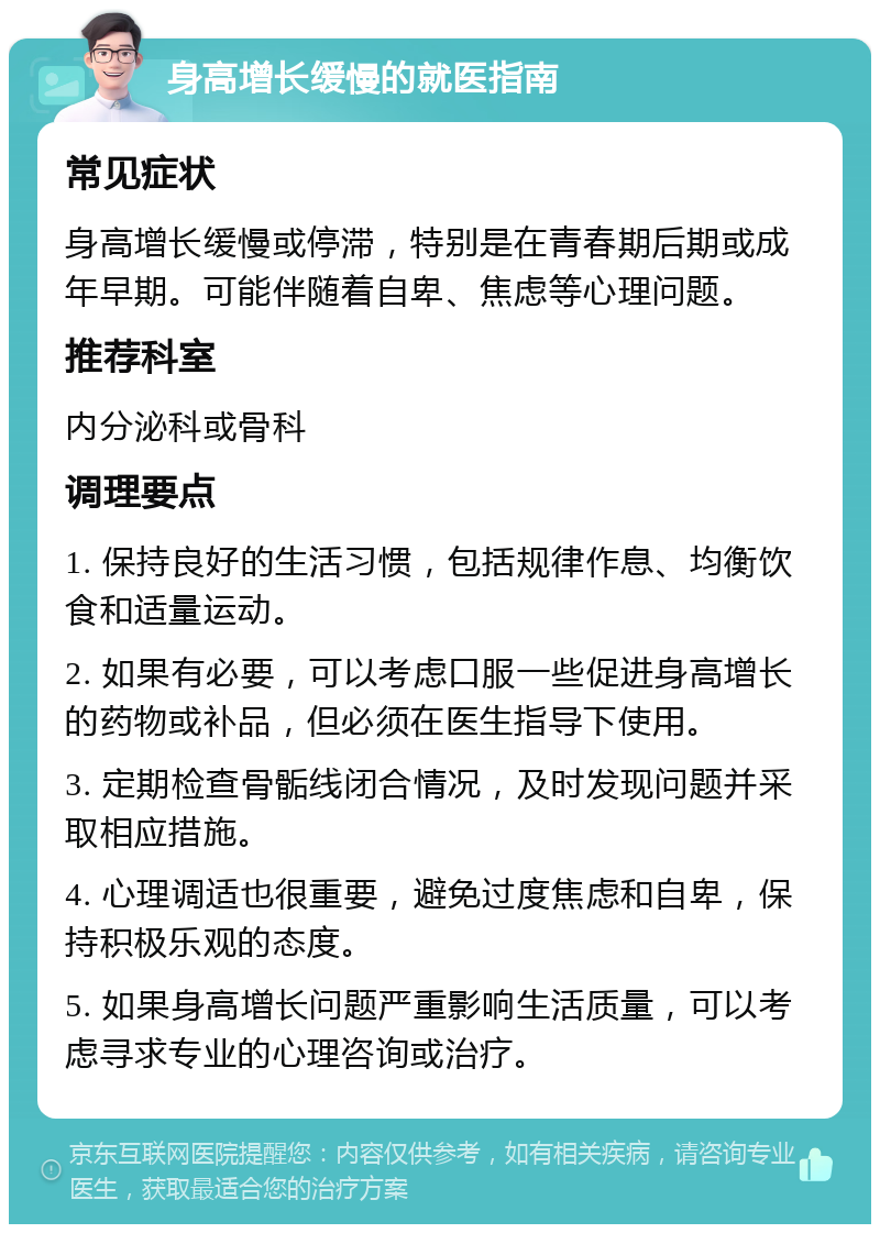 身高增长缓慢的就医指南 常见症状 身高增长缓慢或停滞，特别是在青春期后期或成年早期。可能伴随着自卑、焦虑等心理问题。 推荐科室 内分泌科或骨科 调理要点 1. 保持良好的生活习惯，包括规律作息、均衡饮食和适量运动。 2. 如果有必要，可以考虑口服一些促进身高增长的药物或补品，但必须在医生指导下使用。 3. 定期检查骨骺线闭合情况，及时发现问题并采取相应措施。 4. 心理调适也很重要，避免过度焦虑和自卑，保持积极乐观的态度。 5. 如果身高增长问题严重影响生活质量，可以考虑寻求专业的心理咨询或治疗。