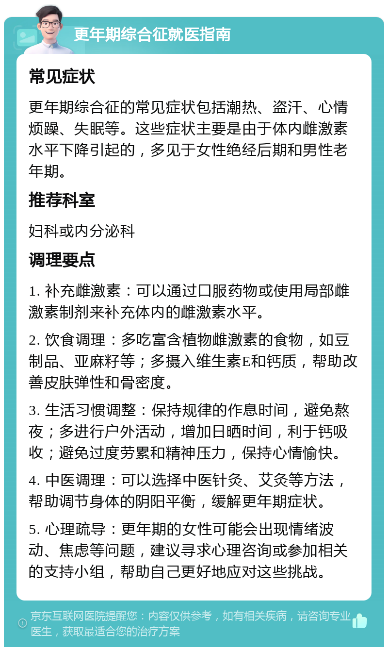 更年期综合征就医指南 常见症状 更年期综合征的常见症状包括潮热、盗汗、心情烦躁、失眠等。这些症状主要是由于体内雌激素水平下降引起的，多见于女性绝经后期和男性老年期。 推荐科室 妇科或内分泌科 调理要点 1. 补充雌激素：可以通过口服药物或使用局部雌激素制剂来补充体内的雌激素水平。 2. 饮食调理：多吃富含植物雌激素的食物，如豆制品、亚麻籽等；多摄入维生素E和钙质，帮助改善皮肤弹性和骨密度。 3. 生活习惯调整：保持规律的作息时间，避免熬夜；多进行户外活动，增加日晒时间，利于钙吸收；避免过度劳累和精神压力，保持心情愉快。 4. 中医调理：可以选择中医针灸、艾灸等方法，帮助调节身体的阴阳平衡，缓解更年期症状。 5. 心理疏导：更年期的女性可能会出现情绪波动、焦虑等问题，建议寻求心理咨询或参加相关的支持小组，帮助自己更好地应对这些挑战。