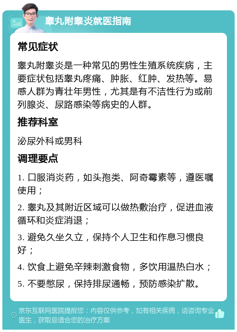 睾丸附睾炎就医指南 常见症状 睾丸附睾炎是一种常见的男性生殖系统疾病，主要症状包括睾丸疼痛、肿胀、红肿、发热等。易感人群为青壮年男性，尤其是有不洁性行为或前列腺炎、尿路感染等病史的人群。 推荐科室 泌尿外科或男科 调理要点 1. 口服消炎药，如头孢类、阿奇霉素等，遵医嘱使用； 2. 睾丸及其附近区域可以做热敷治疗，促进血液循环和炎症消退； 3. 避免久坐久立，保持个人卫生和作息习惯良好； 4. 饮食上避免辛辣刺激食物，多饮用温热白水； 5. 不要憋尿，保持排尿通畅，预防感染扩散。