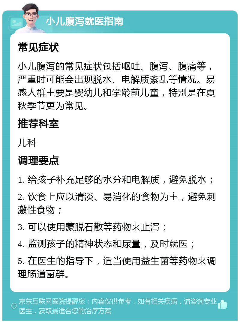 小儿腹泻就医指南 常见症状 小儿腹泻的常见症状包括呕吐、腹泻、腹痛等，严重时可能会出现脱水、电解质紊乱等情况。易感人群主要是婴幼儿和学龄前儿童，特别是在夏秋季节更为常见。 推荐科室 儿科 调理要点 1. 给孩子补充足够的水分和电解质，避免脱水； 2. 饮食上应以清淡、易消化的食物为主，避免刺激性食物； 3. 可以使用蒙脱石散等药物来止泻； 4. 监测孩子的精神状态和尿量，及时就医； 5. 在医生的指导下，适当使用益生菌等药物来调理肠道菌群。