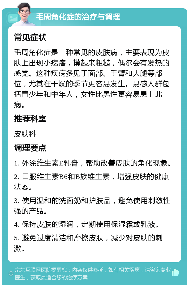 毛周角化症的治疗与调理 常见症状 毛周角化症是一种常见的皮肤病，主要表现为皮肤上出现小疙瘩，摸起来粗糙，偶尔会有发热的感觉。这种疾病多见于面部、手臂和大腿等部位，尤其在干燥的季节更容易发生。易感人群包括青少年和中年人，女性比男性更容易患上此病。 推荐科室 皮肤科 调理要点 1. 外涂维生素E乳膏，帮助改善皮肤的角化现象。 2. 口服维生素B6和B族维生素，增强皮肤的健康状态。 3. 使用温和的洗面奶和护肤品，避免使用刺激性强的产品。 4. 保持皮肤的湿润，定期使用保湿霜或乳液。 5. 避免过度清洁和摩擦皮肤，减少对皮肤的刺激。