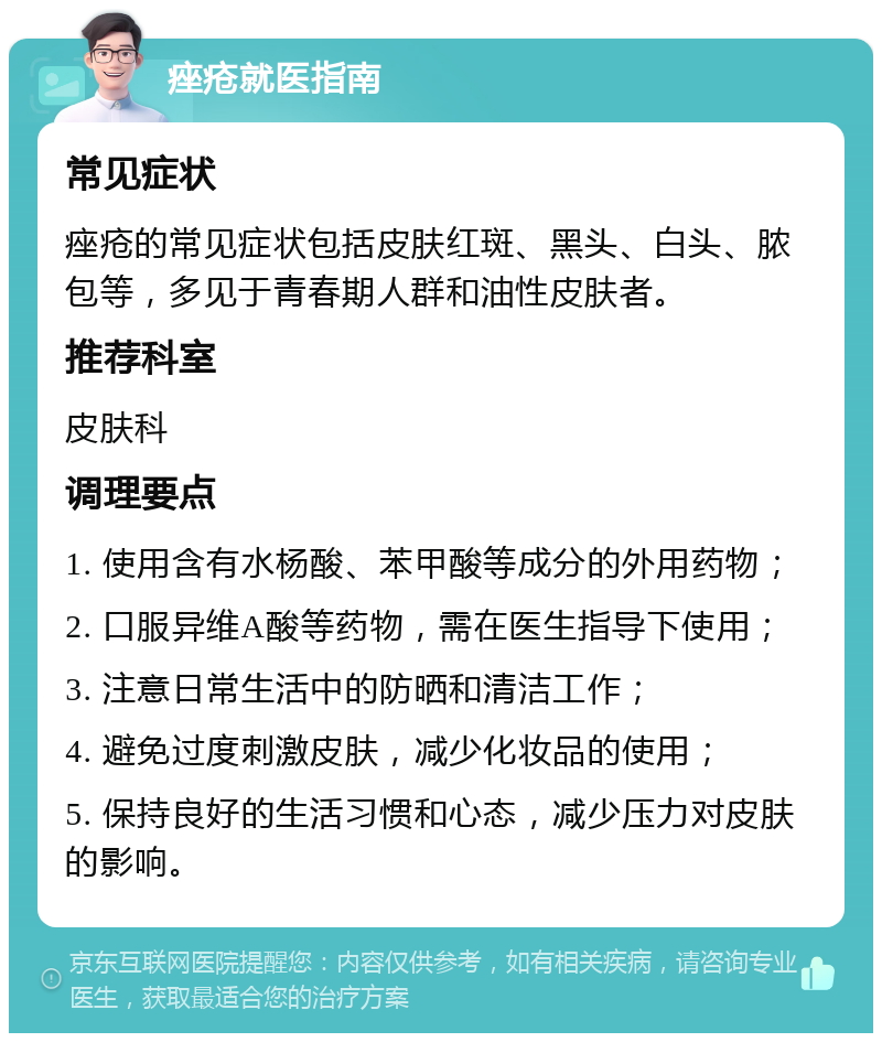 痤疮就医指南 常见症状 痤疮的常见症状包括皮肤红斑、黑头、白头、脓包等，多见于青春期人群和油性皮肤者。 推荐科室 皮肤科 调理要点 1. 使用含有水杨酸、苯甲酸等成分的外用药物； 2. 口服异维A酸等药物，需在医生指导下使用； 3. 注意日常生活中的防晒和清洁工作； 4. 避免过度刺激皮肤，减少化妆品的使用； 5. 保持良好的生活习惯和心态，减少压力对皮肤的影响。