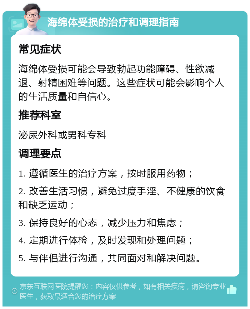 海绵体受损的治疗和调理指南 常见症状 海绵体受损可能会导致勃起功能障碍、性欲减退、射精困难等问题。这些症状可能会影响个人的生活质量和自信心。 推荐科室 泌尿外科或男科专科 调理要点 1. 遵循医生的治疗方案，按时服用药物； 2. 改善生活习惯，避免过度手淫、不健康的饮食和缺乏运动； 3. 保持良好的心态，减少压力和焦虑； 4. 定期进行体检，及时发现和处理问题； 5. 与伴侣进行沟通，共同面对和解决问题。