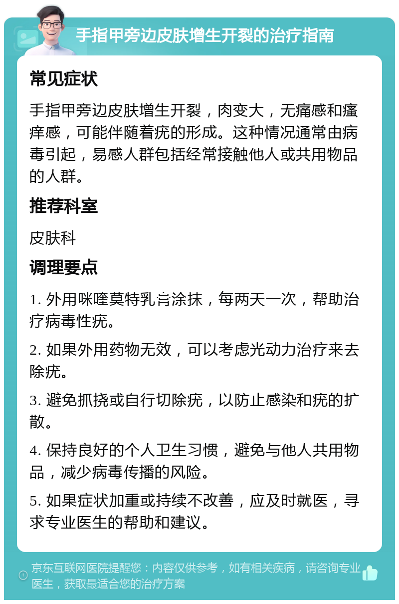 手指甲旁边皮肤增生开裂的治疗指南 常见症状 手指甲旁边皮肤增生开裂，肉变大，无痛感和瘙痒感，可能伴随着疣的形成。这种情况通常由病毒引起，易感人群包括经常接触他人或共用物品的人群。 推荐科室 皮肤科 调理要点 1. 外用咪喹莫特乳膏涂抹，每两天一次，帮助治疗病毒性疣。 2. 如果外用药物无效，可以考虑光动力治疗来去除疣。 3. 避免抓挠或自行切除疣，以防止感染和疣的扩散。 4. 保持良好的个人卫生习惯，避免与他人共用物品，减少病毒传播的风险。 5. 如果症状加重或持续不改善，应及时就医，寻求专业医生的帮助和建议。