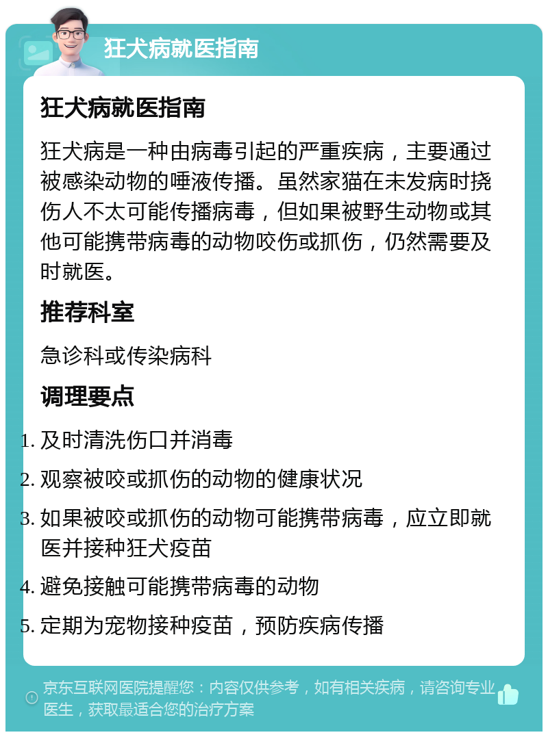 狂犬病就医指南 狂犬病就医指南 狂犬病是一种由病毒引起的严重疾病，主要通过被感染动物的唾液传播。虽然家猫在未发病时挠伤人不太可能传播病毒，但如果被野生动物或其他可能携带病毒的动物咬伤或抓伤，仍然需要及时就医。 推荐科室 急诊科或传染病科 调理要点 及时清洗伤口并消毒 观察被咬或抓伤的动物的健康状况 如果被咬或抓伤的动物可能携带病毒，应立即就医并接种狂犬疫苗 避免接触可能携带病毒的动物 定期为宠物接种疫苗，预防疾病传播