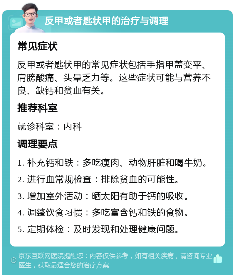 反甲或者匙状甲的治疗与调理 常见症状 反甲或者匙状甲的常见症状包括手指甲盖变平、肩膀酸痛、头晕乏力等。这些症状可能与营养不良、缺钙和贫血有关。 推荐科室 就诊科室：内科 调理要点 1. 补充钙和铁：多吃瘦肉、动物肝脏和喝牛奶。 2. 进行血常规检查：排除贫血的可能性。 3. 增加室外活动：晒太阳有助于钙的吸收。 4. 调整饮食习惯：多吃富含钙和铁的食物。 5. 定期体检：及时发现和处理健康问题。