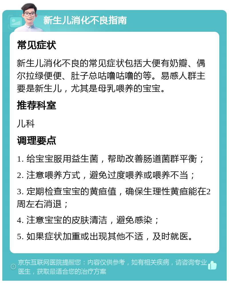 新生儿消化不良指南 常见症状 新生儿消化不良的常见症状包括大便有奶瓣、偶尔拉绿便便、肚子总咕噜咕噜的等。易感人群主要是新生儿，尤其是母乳喂养的宝宝。 推荐科室 儿科 调理要点 1. 给宝宝服用益生菌，帮助改善肠道菌群平衡； 2. 注意喂养方式，避免过度喂养或喂养不当； 3. 定期检查宝宝的黄疸值，确保生理性黄疸能在2周左右消退； 4. 注意宝宝的皮肤清洁，避免感染； 5. 如果症状加重或出现其他不适，及时就医。