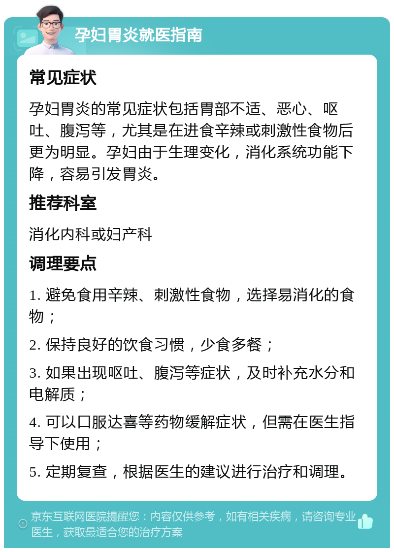 孕妇胃炎就医指南 常见症状 孕妇胃炎的常见症状包括胃部不适、恶心、呕吐、腹泻等，尤其是在进食辛辣或刺激性食物后更为明显。孕妇由于生理变化，消化系统功能下降，容易引发胃炎。 推荐科室 消化内科或妇产科 调理要点 1. 避免食用辛辣、刺激性食物，选择易消化的食物； 2. 保持良好的饮食习惯，少食多餐； 3. 如果出现呕吐、腹泻等症状，及时补充水分和电解质； 4. 可以口服达喜等药物缓解症状，但需在医生指导下使用； 5. 定期复查，根据医生的建议进行治疗和调理。