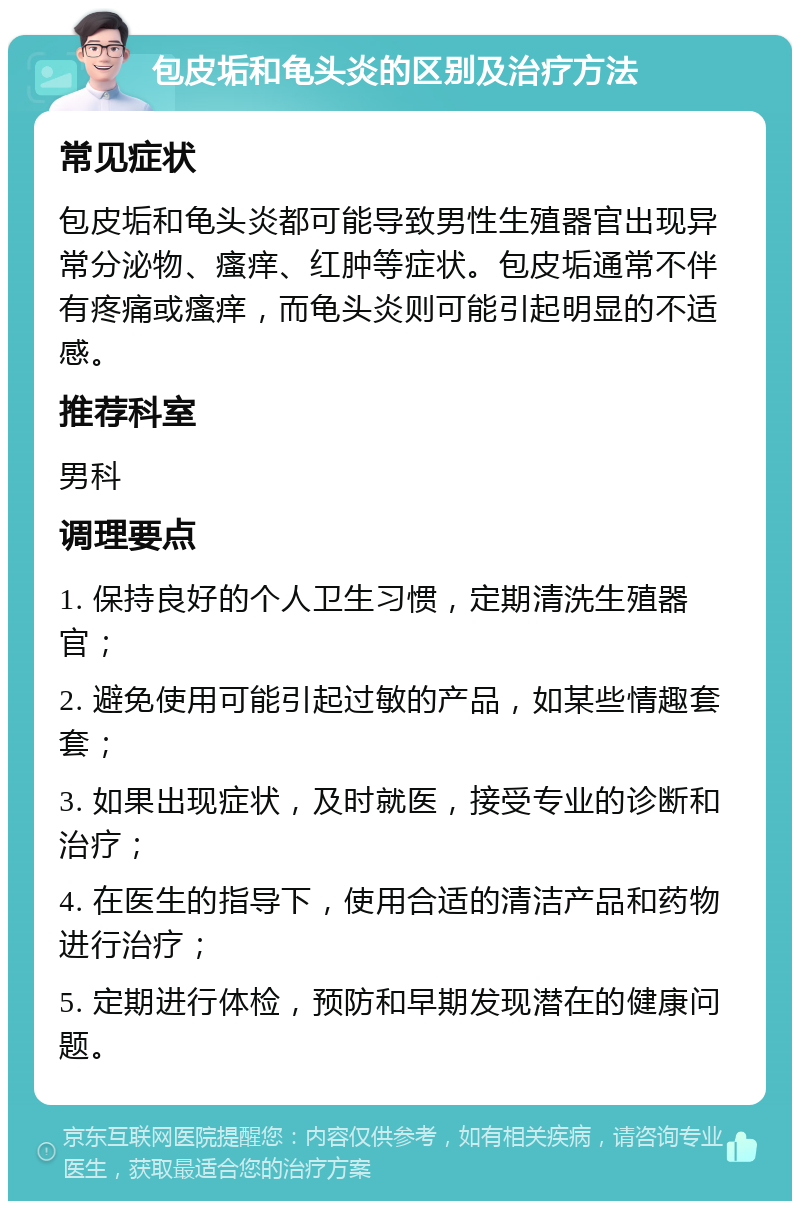 包皮垢和龟头炎的区别及治疗方法 常见症状 包皮垢和龟头炎都可能导致男性生殖器官出现异常分泌物、瘙痒、红肿等症状。包皮垢通常不伴有疼痛或瘙痒，而龟头炎则可能引起明显的不适感。 推荐科室 男科 调理要点 1. 保持良好的个人卫生习惯，定期清洗生殖器官； 2. 避免使用可能引起过敏的产品，如某些情趣套套； 3. 如果出现症状，及时就医，接受专业的诊断和治疗； 4. 在医生的指导下，使用合适的清洁产品和药物进行治疗； 5. 定期进行体检，预防和早期发现潜在的健康问题。