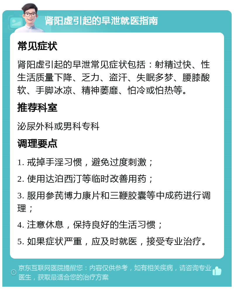 肾阳虚引起的早泄就医指南 常见症状 肾阳虚引起的早泄常见症状包括：射精过快、性生活质量下降、乏力、盗汗、失眠多梦、腰膝酸软、手脚冰凉、精神萎靡、怕冷或怕热等。 推荐科室 泌尿外科或男科专科 调理要点 1. 戒掉手淫习惯，避免过度刺激； 2. 使用达泊西汀等临时改善用药； 3. 服用参芪博力康片和三鞭胶囊等中成药进行调理； 4. 注意休息，保持良好的生活习惯； 5. 如果症状严重，应及时就医，接受专业治疗。