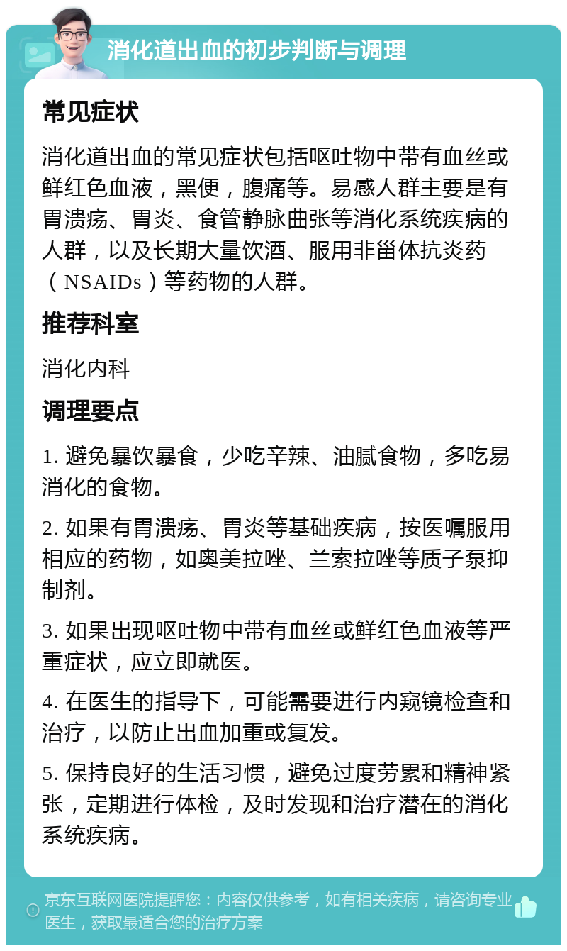 消化道出血的初步判断与调理 常见症状 消化道出血的常见症状包括呕吐物中带有血丝或鲜红色血液，黑便，腹痛等。易感人群主要是有胃溃疡、胃炎、食管静脉曲张等消化系统疾病的人群，以及长期大量饮酒、服用非甾体抗炎药（NSAIDs）等药物的人群。 推荐科室 消化内科 调理要点 1. 避免暴饮暴食，少吃辛辣、油腻食物，多吃易消化的食物。 2. 如果有胃溃疡、胃炎等基础疾病，按医嘱服用相应的药物，如奥美拉唑、兰索拉唑等质子泵抑制剂。 3. 如果出现呕吐物中带有血丝或鲜红色血液等严重症状，应立即就医。 4. 在医生的指导下，可能需要进行内窥镜检查和治疗，以防止出血加重或复发。 5. 保持良好的生活习惯，避免过度劳累和精神紧张，定期进行体检，及时发现和治疗潜在的消化系统疾病。