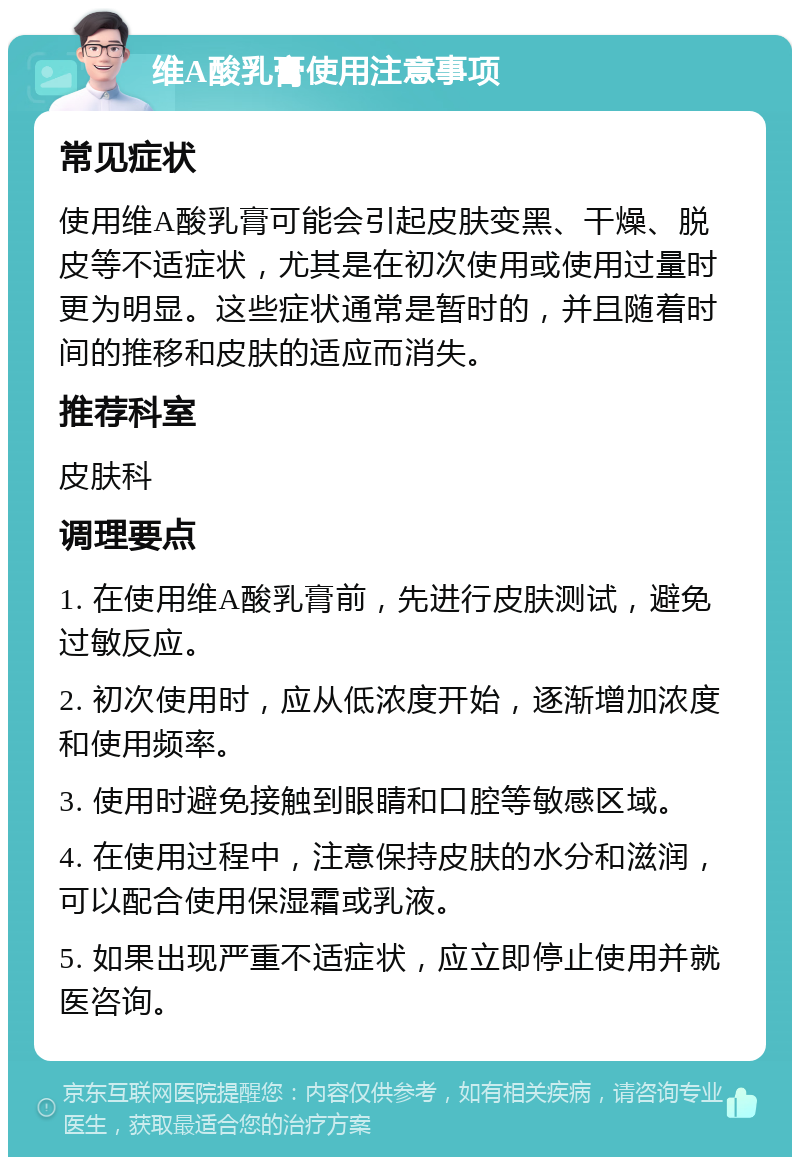 维A酸乳膏使用注意事项 常见症状 使用维A酸乳膏可能会引起皮肤变黑、干燥、脱皮等不适症状，尤其是在初次使用或使用过量时更为明显。这些症状通常是暂时的，并且随着时间的推移和皮肤的适应而消失。 推荐科室 皮肤科 调理要点 1. 在使用维A酸乳膏前，先进行皮肤测试，避免过敏反应。 2. 初次使用时，应从低浓度开始，逐渐增加浓度和使用频率。 3. 使用时避免接触到眼睛和口腔等敏感区域。 4. 在使用过程中，注意保持皮肤的水分和滋润，可以配合使用保湿霜或乳液。 5. 如果出现严重不适症状，应立即停止使用并就医咨询。