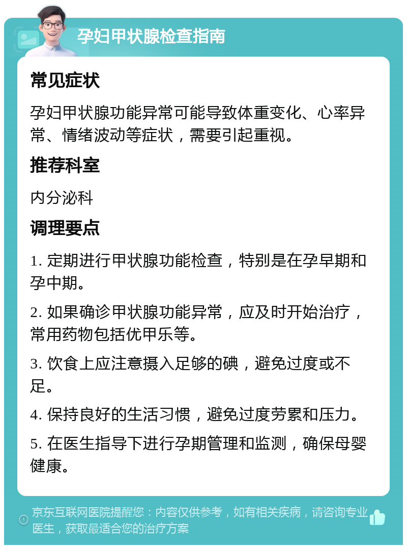 孕妇甲状腺检查指南 常见症状 孕妇甲状腺功能异常可能导致体重变化、心率异常、情绪波动等症状，需要引起重视。 推荐科室 内分泌科 调理要点 1. 定期进行甲状腺功能检查，特别是在孕早期和孕中期。 2. 如果确诊甲状腺功能异常，应及时开始治疗，常用药物包括优甲乐等。 3. 饮食上应注意摄入足够的碘，避免过度或不足。 4. 保持良好的生活习惯，避免过度劳累和压力。 5. 在医生指导下进行孕期管理和监测，确保母婴健康。