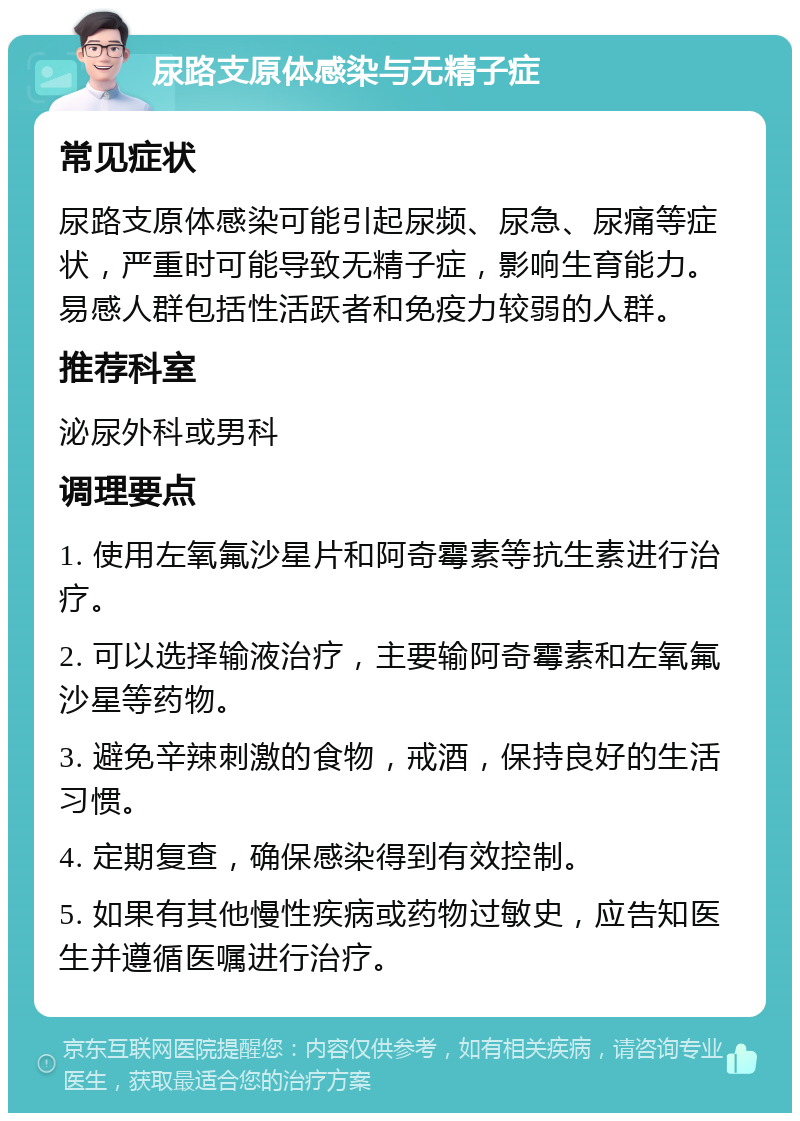 尿路支原体感染与无精子症 常见症状 尿路支原体感染可能引起尿频、尿急、尿痛等症状，严重时可能导致无精子症，影响生育能力。易感人群包括性活跃者和免疫力较弱的人群。 推荐科室 泌尿外科或男科 调理要点 1. 使用左氧氟沙星片和阿奇霉素等抗生素进行治疗。 2. 可以选择输液治疗，主要输阿奇霉素和左氧氟沙星等药物。 3. 避免辛辣刺激的食物，戒酒，保持良好的生活习惯。 4. 定期复查，确保感染得到有效控制。 5. 如果有其他慢性疾病或药物过敏史，应告知医生并遵循医嘱进行治疗。