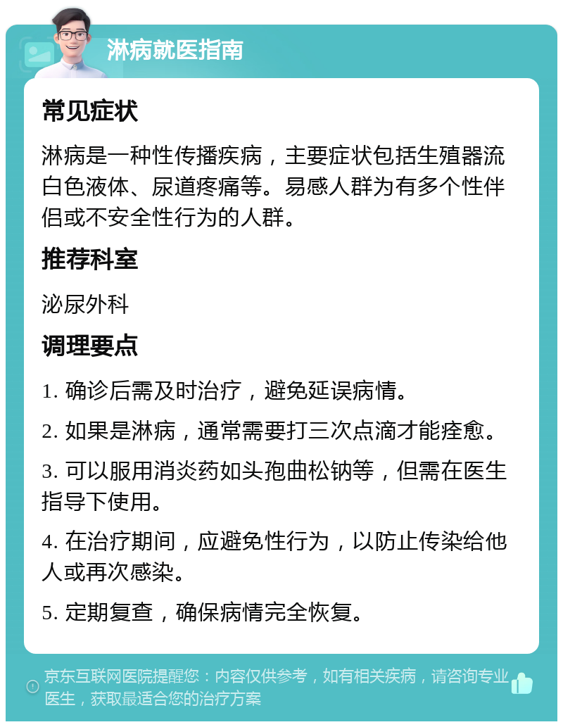 淋病就医指南 常见症状 淋病是一种性传播疾病，主要症状包括生殖器流白色液体、尿道疼痛等。易感人群为有多个性伴侣或不安全性行为的人群。 推荐科室 泌尿外科 调理要点 1. 确诊后需及时治疗，避免延误病情。 2. 如果是淋病，通常需要打三次点滴才能痊愈。 3. 可以服用消炎药如头孢曲松钠等，但需在医生指导下使用。 4. 在治疗期间，应避免性行为，以防止传染给他人或再次感染。 5. 定期复查，确保病情完全恢复。